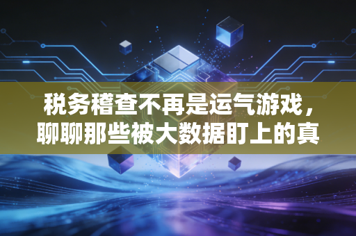 税务稽查不再是运气游戏，聊聊那些被大数据盯上的真实案例与应对之道