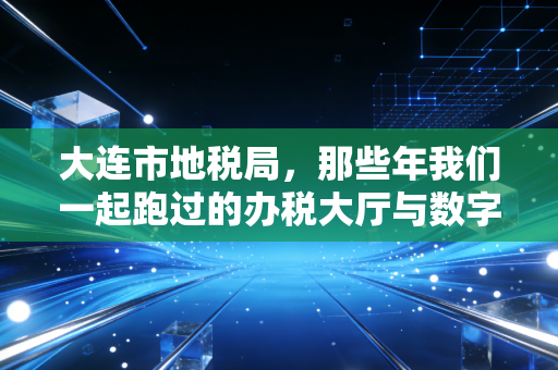 大连市地税局,那些年我们一起跑过的办税大厅与数字化转型的税务人生