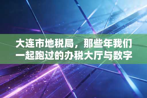 大连市地税局，那些年我们一起跑过的办税大厅与数字化转型的税务人生