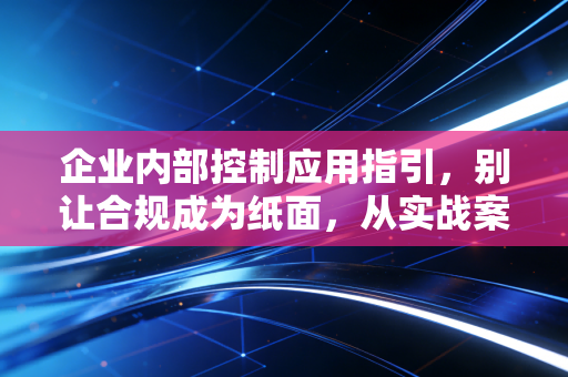 企业内部控制应用指引，别让合规成为纸面，从实战案例看内控的真正价值