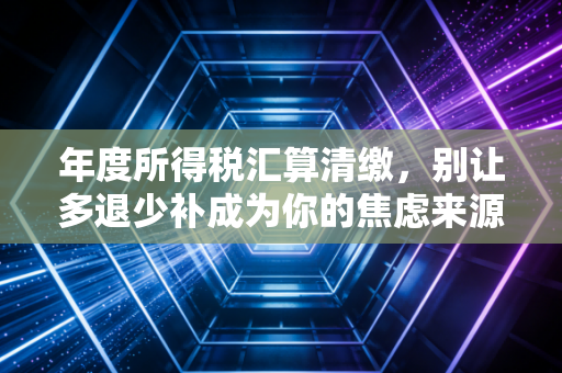 年度所得税汇算清缴，别让多退少补成为你的焦虑来源，而是一次财务体检