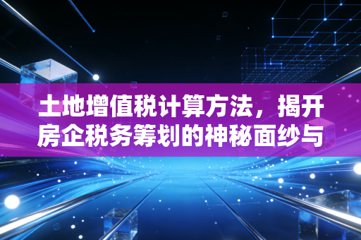 土地增值税计算方法，揭开房企税务筹划的神秘面纱与实战心法