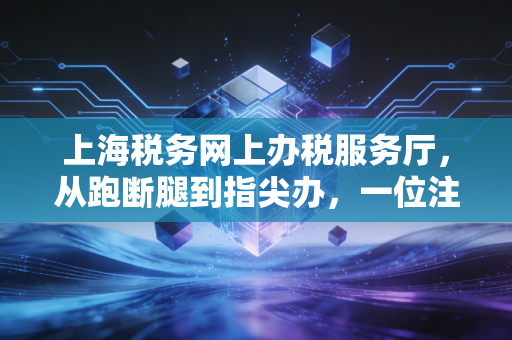 上海税务网上办税服务厅,从跑断腿到指尖办,一位注会眼中的税务数字化变迁