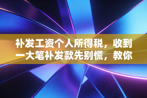 补发工资个人所得税，收到一大笔补发款先别慌，教你如何合法合规地少交冤枉钱