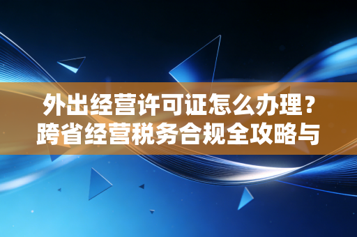外出经营许可证怎么办理?跨省经营税务合规全攻略与实操避坑指南