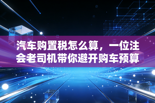 汽车购置税怎么算，一位注会老司机带你避开购车预算的那些坑