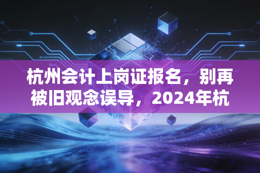 杭州会计上岗证报名,别再被旧观念误导,2024年杭州会计人入行全攻略