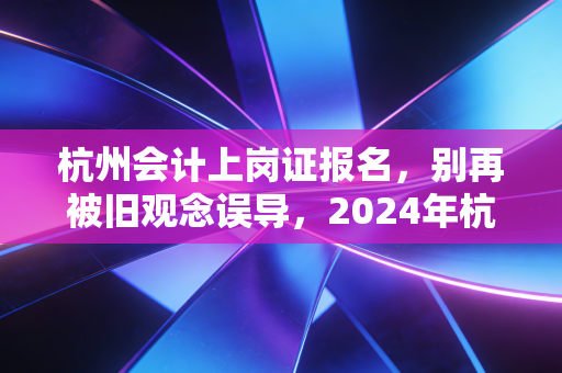 杭州会计上岗证报名,别再被旧观念误导,2024年杭州会计人入行全攻略