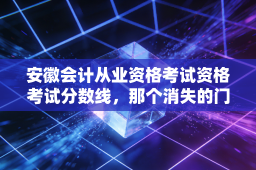 安徽会计从业资格考试资格考试分数线，那个消失的门槛与会计人不得不说的进阶之路