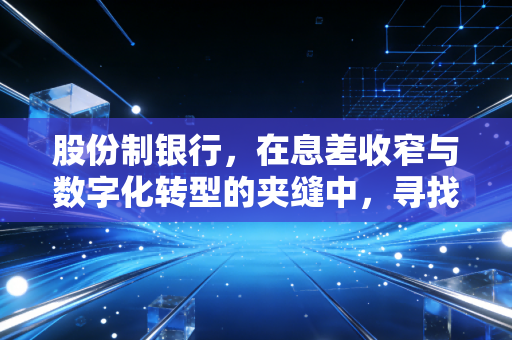 股份制银行,在息差收窄与数字化转型的夹缝中,寻找新的护城河