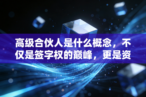 高级合伙人是什么概念,不仅是签字权的巅峰,更是资源博弈与人性修行的终极形态