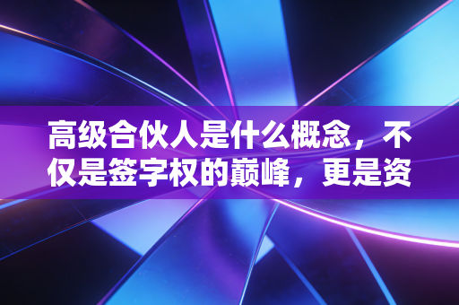 高级合伙人是什么概念,不仅是签字权的巅峰,更是资源博弈与人性修行的终极形态