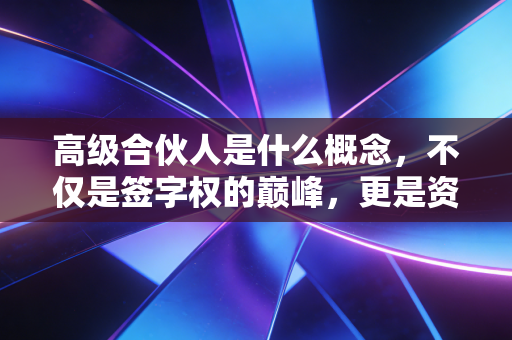 高级合伙人是什么概念，不仅是签字权的巅峰，更是资源博弈与人性修行的终极形态