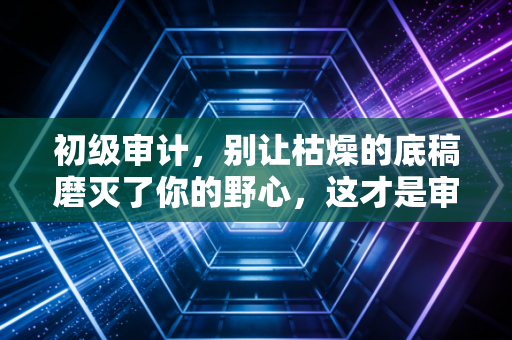 初级审计，别让枯燥的底稿磨灭了你的野心，这才是审计人的真实起跑线