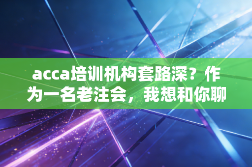 acca培训机构套路深？作为一名老注会，我想和你聊聊大实话