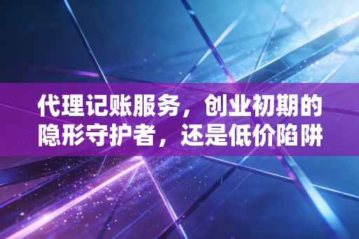 代理记账服务，创业初期的隐形守护者，还是低价陷阱的牺牲品？