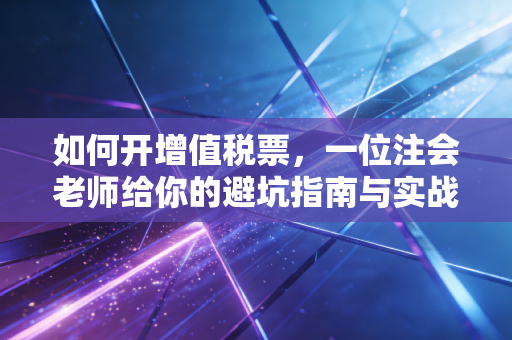 如何开增值税票,一位注会老师给你的避坑指南与实战心法