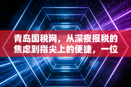 青岛国税网，从深夜报税的焦虑到指尖上的便捷，一位青岛老会计的税收进化论