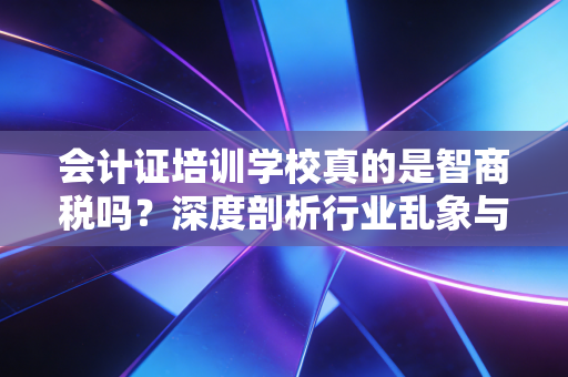会计证培训学校真的是智商税吗？深度剖析行业乱象与考证真相