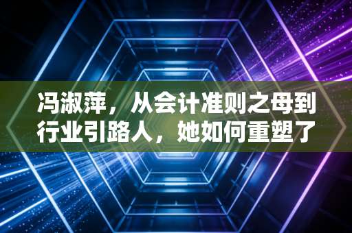 冯淑萍，从会计准则之母到行业引路人，她如何重塑了中国注会的职业灵魂？