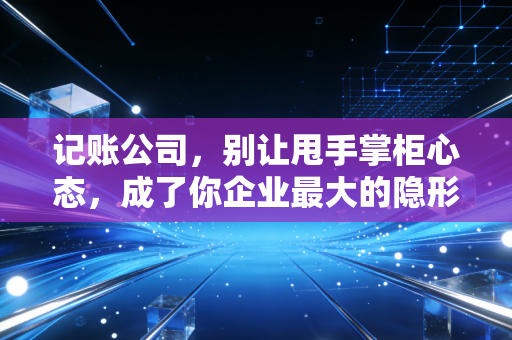 记账公司，别让甩手掌柜心态，成了你企业最大的隐形炸弹
