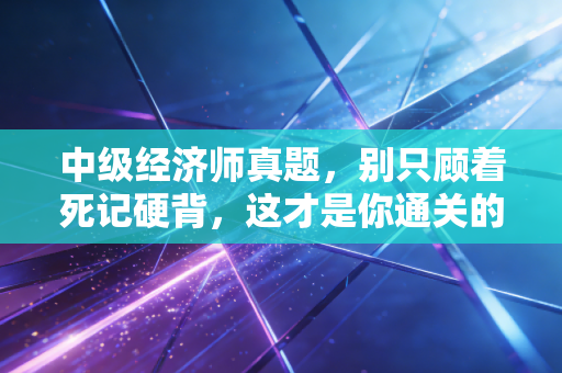 中级经济师真题，别只顾着死记硬背，这才是你通关的隐形捷径
