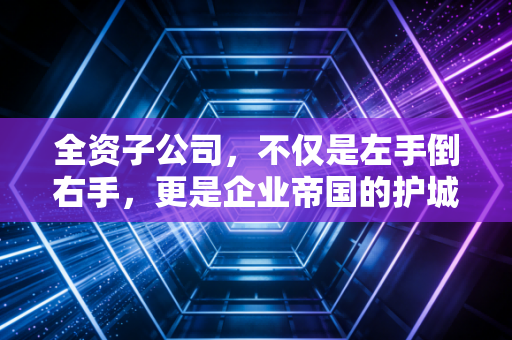 全资子公司,不仅是左手倒右手,更是企业帝国的护城河