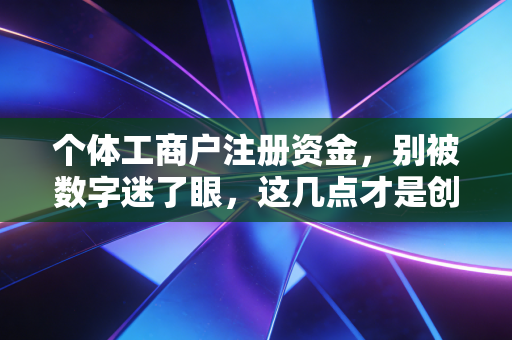 个体工商户注册资金，别被数字迷了眼，这几点才是创业路上的保命符