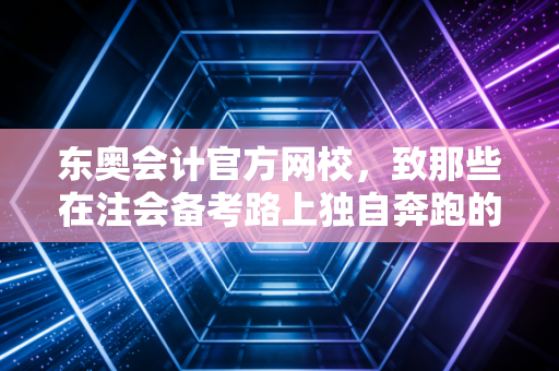 东奥会计官方网校,致那些在注会备考路上独自奔跑的追梦人——聊聊坚持、策略与那些坑