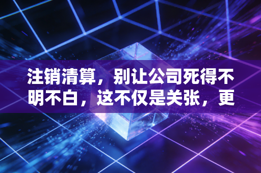 注销清算，别让公司死得不明不白，这不仅是关张，更是一场体面的告别