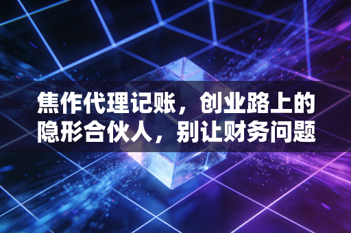 焦作代理记账，创业路上的隐形合伙人，别让财务问题拖垮你的生意