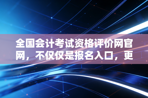 全国会计考试资格评价网官网，不仅仅是报名入口，更是无数会计人爱恨交织的战场