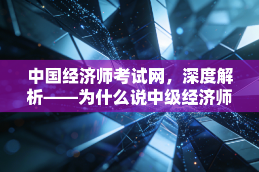 中国经济师考试网，深度解析——为什么说中级经济师是职场人性价比最高的黄金证书？
