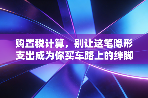 购置税计算，别让这笔隐形支出成为你买车路上的绊脚石