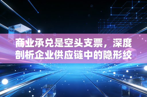 商业承兑是空头支票,深度剖析企业供应链中的隐形绞肉机