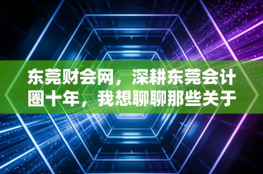 东莞财会网,深耕东莞会计圈十年,我想聊聊那些关于考证、转型与搞钱的真心话