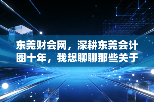东莞财会网，深耕东莞会计圈十年，我想聊聊那些关于考证、转型与搞钱的真心话