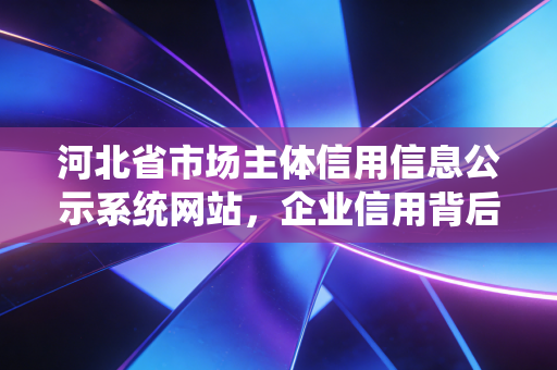 河北省市场主体信用信息公示系统网站，企业信用背后的照妖镜与护身符