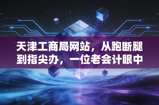 天津工商局网站，从跑断腿到指尖办，一位老会计眼中的天津营商环境变迁