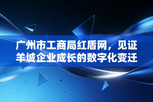 广州市工商局红盾网,见证羊城企业成长的数字化变迁与合规之道