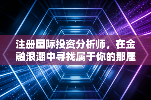 注册国际投资分析师，在金融浪潮中寻找属于你的那座灯塔——一位行业老兵的真心话