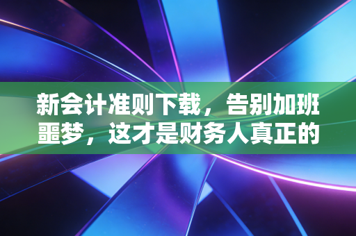 新会计准则下载，告别加班噩梦，这才是财务人真正的护身符