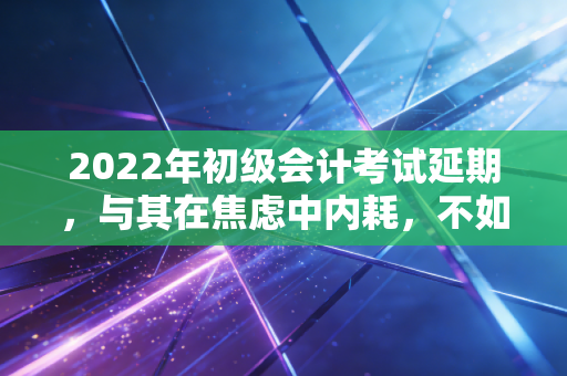 2022年初级会计考试延期,与其在焦虑中内耗,不如把这当作命运给的一次超长待机机会