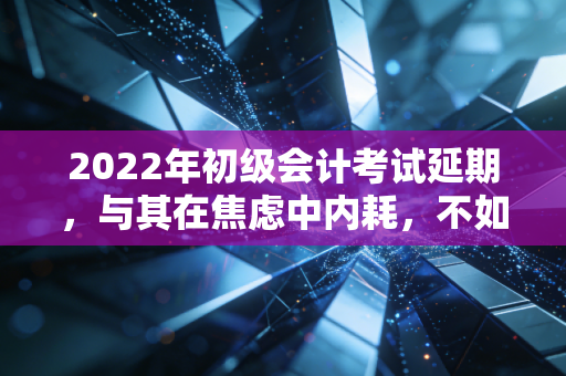 2022年初级会计考试延期，与其在焦虑中内耗，不如把这当作命运给的一次超长待机机会