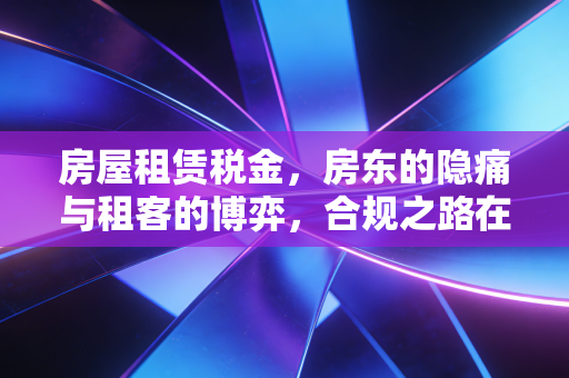 房屋租赁税金，房东的隐痛与租客的博弈，合规之路在何方？