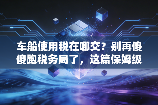 车船使用税在哪交？别再傻傻跑税务局了，这篇保姆级教程帮你省时省力