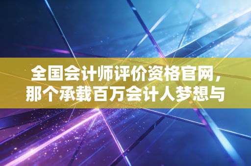 全国会计师评价资格官网，那个承载百万会计人梦想与焦虑的命运入口
