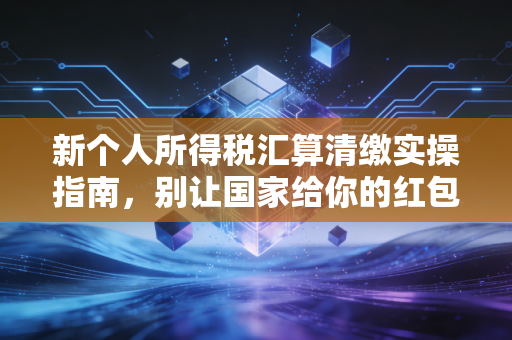 新个人所得税汇算清缴实操指南，别让国家给你的红包打了水漂，聊聊那些你可能忽略的细节