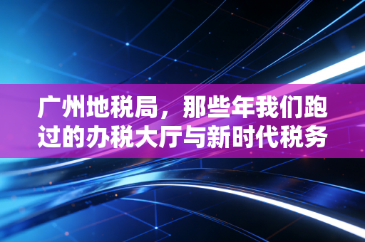 广州地税局，那些年我们跑过的办税大厅与新时代税务服务的深度思考