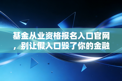 基金从业资格报名入口官网，别让假入口毁了你的金融梦，资深注会人的深度避坑指南